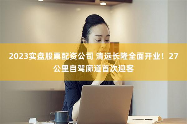 2023实盘股票配资公司 清远长隆全面开业！27公里自驾廊道首次迎客
