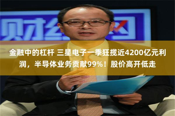金融中的杠杆 三星电子一季狂揽近4200亿元利润，半导体业务贡献99%！股价高开低走