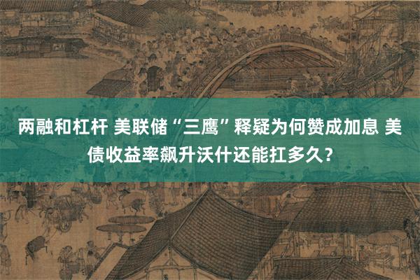 两融和杠杆 美联储“三鹰”释疑为何赞成加息 美债收益率飙升沃什还能扛多久？