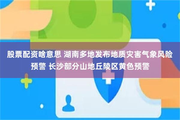 股票配资啥意思 湖南多地发布地质灾害气象风险预警 长沙部分山地丘陵区黄色预警
