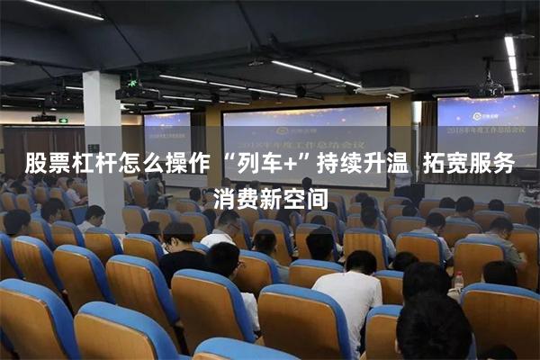 股票杠杆怎么操作 “列车+”持续升温  拓宽服务消费新空间
