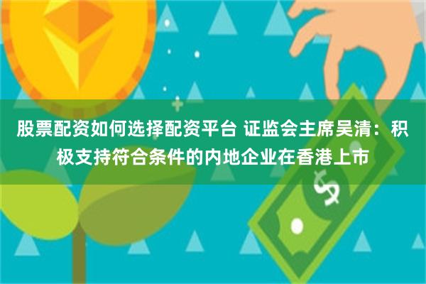 股票配资如何选择配资平台 证监会主席吴清：积极支持符合条件的内地企业在香港上市