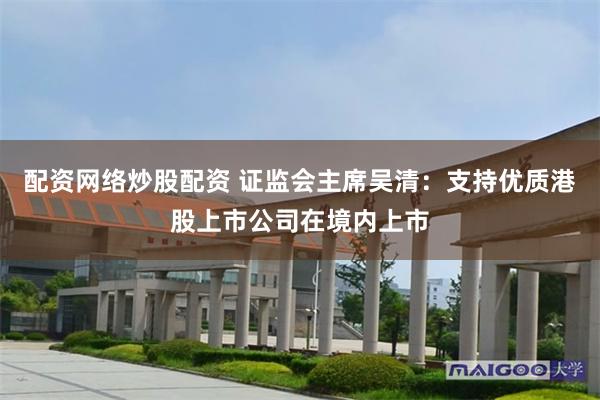 配资网络炒股配资 证监会主席吴清：支持优质港股上市公司在境内上市