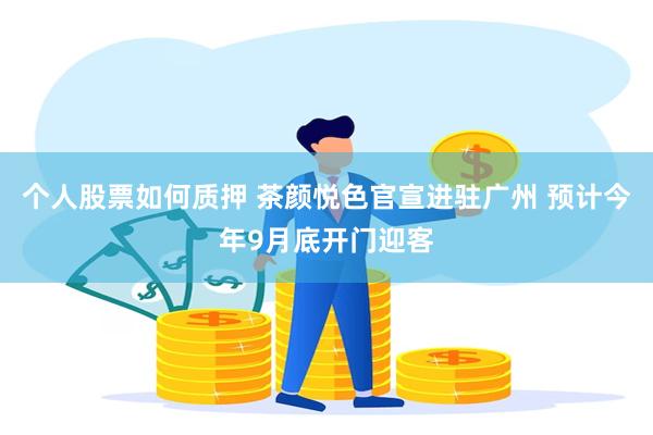 个人股票如何质押 茶颜悦色官宣进驻广州 预计今年9月底开门迎客