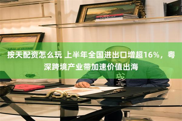 按天配资怎么玩 上半年全国进出口增超16%，粤深跨境产业带加速价值出海
