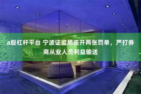 a股杠杆平台 宁波证监局连开两张罚单，严打券商从业人员利益输送