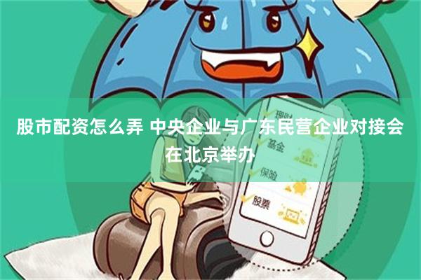 股市配资怎么弄 中央企业与广东民营企业对接会在北京举办
