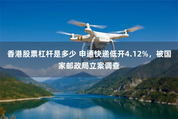 香港股票杠杆是多少 申通快递低开4.12%，被国家邮政局立案调查