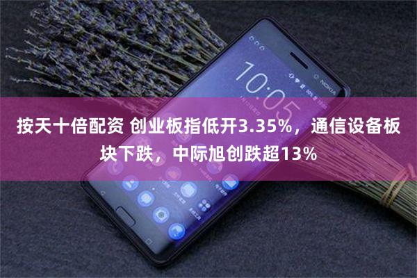 按天十倍配资 创业板指低开3.35%，通信设备板块下跌，中际旭创跌超13%