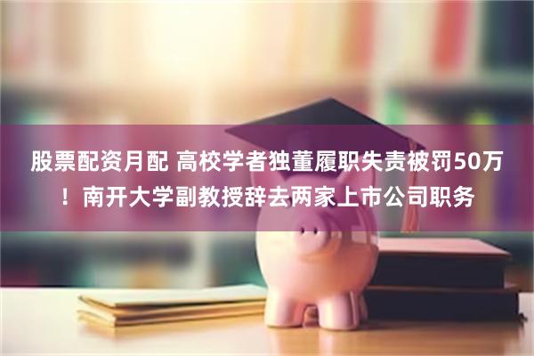股票配资月配 高校学者独董履职失责被罚50万！南开大学副教授辞去两家上市公司职务