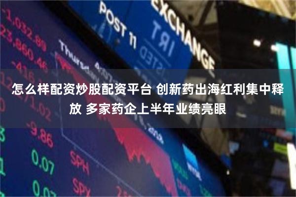 怎么样配资炒股配资平台 创新药出海红利集中释放 多家药企上半年业绩亮眼