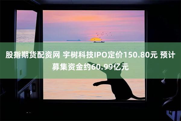 股指期货配资网 宇树科技IPO定价150.80元 预计募集资金约60.99亿元