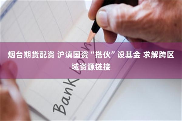 烟台期货配资 沪滇国资“搭伙”设基金 求解跨区域资源链接