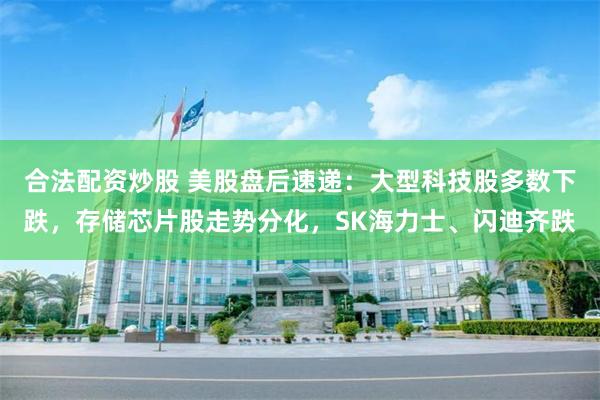 合法配资炒股 美股盘后速递：大型科技股多数下跌，存储芯片股走势分化，SK海力士、闪迪齐跌