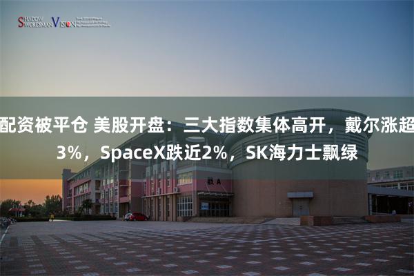 配资被平仓 美股开盘：三大指数集体高开，戴尔涨超3%，SpaceX跌近2%，SK海力士飘绿