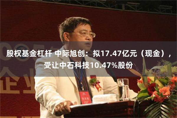 股权基金杠杆 中际旭创：拟17.47亿元（现金），受让中石科技10.47%股份