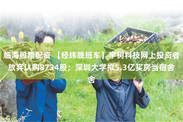 临海股票配资 【经纬晚班车】宇树科技网上投资者放弃认购8734股；深圳大学拟5.3亿买房当宿舍