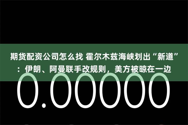 期货配资公司怎么找 霍尔木兹海峡划出“新道”：伊朗、阿曼联手改规则，美方被晾在一边