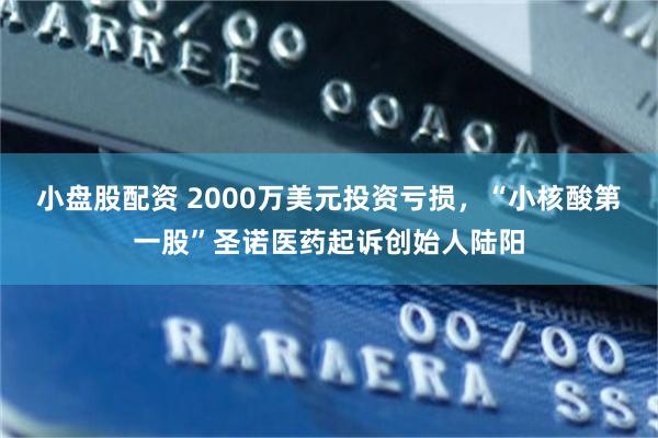 小盘股配资 2000万美元投资亏损，“小核酸第一股”圣诺医药起诉创始人陆阳
