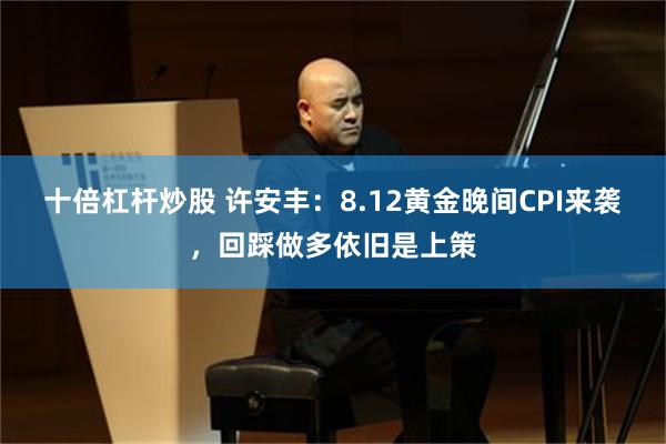 十倍杠杆炒股 许安丰：8.12黄金晚间CPI来袭，回踩做多依旧是上策