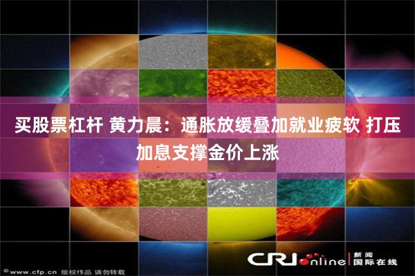 买股票杠杆 黄力晨：通胀放缓叠加就业疲软 打压加息支撑金价上涨