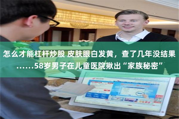 怎么才能杠杆炒股 皮肤眼白发黄，查了几年没结果……58岁男子在儿童医院揪出“家族秘密”