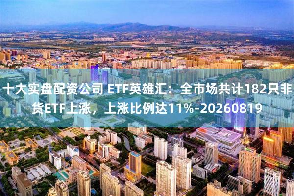 十大实盘配资公司 ETF英雄汇：全市场共计182只非货ETF上涨，上涨比例达11%-20260819