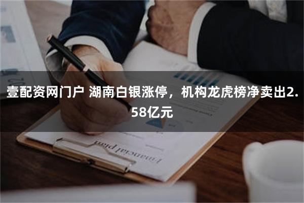 壹配资网门户 湖南白银涨停，机构龙虎榜净卖出2.58亿元
