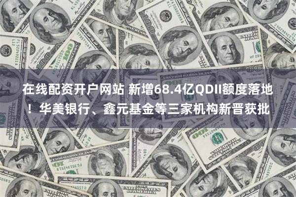在线配资开户网站 新增68.4亿QDII额度落地！华美银行、鑫元基金等三家机构新晋获批