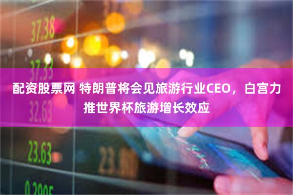 配资股票网 特朗普将会见旅游行业CEO，白宫力推世界杯旅游增长效应