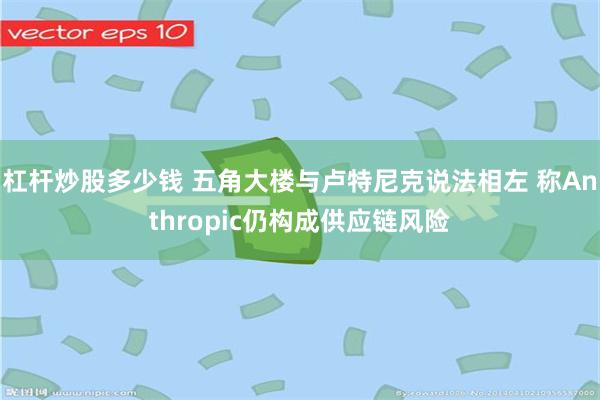 杠杆炒股多少钱 五角大楼与卢特尼克说法相左 称Anthropic仍构成供应链风险