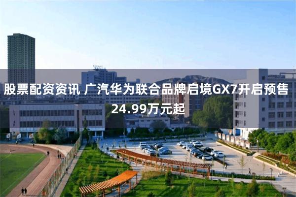 股票配资资讯 广汽华为联合品牌启境GX7开启预售 24.99万元起