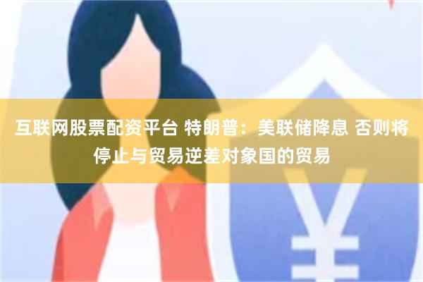 互联网股票配资平台 特朗普：美联储降息 否则将停止与贸易逆差对象国的贸易