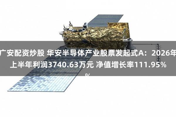 广安配资炒股 华安半导体产业股票发起式A：2026年上半年利润3740.63万元 净值增长率111.95%