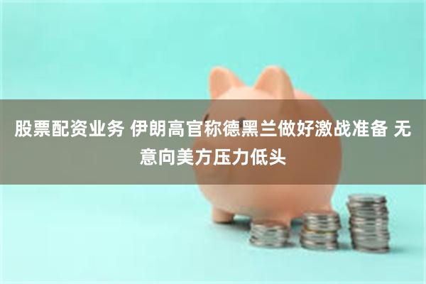 股票配资业务 伊朗高官称德黑兰做好激战准备 无意向美方压力低头