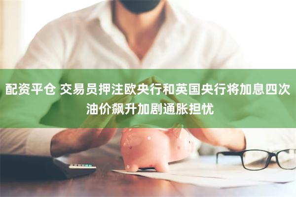 配资平仓 交易员押注欧央行和英国央行将加息四次 油价飙升加剧通胀担忧