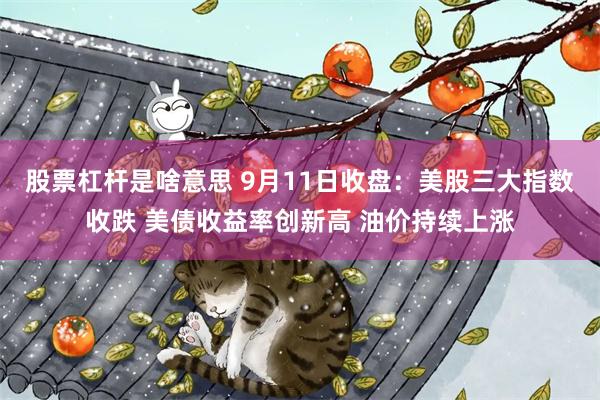 股票杠杆是啥意思 9月11日收盘：美股三大指数收跌 美债收益率创新高 油价持续上涨
