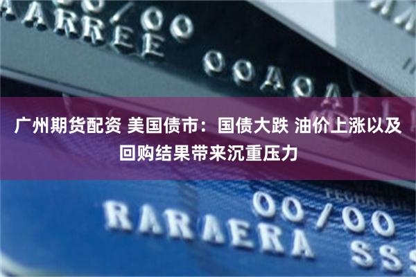 广州期货配资 美国债市：国债大跌 油价上涨以及回购结果带来沉重压力