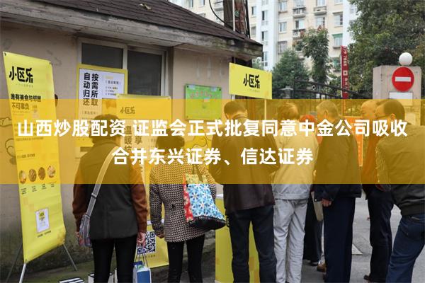 山西炒股配资 证监会正式批复同意中金公司吸收合并东兴证券、信达证券
