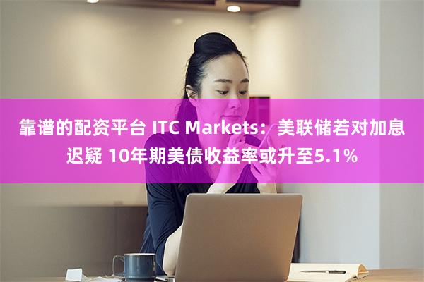 靠谱的配资平台 ITC Markets：美联储若对加息迟疑 10年期美债收益率或升至5.1%