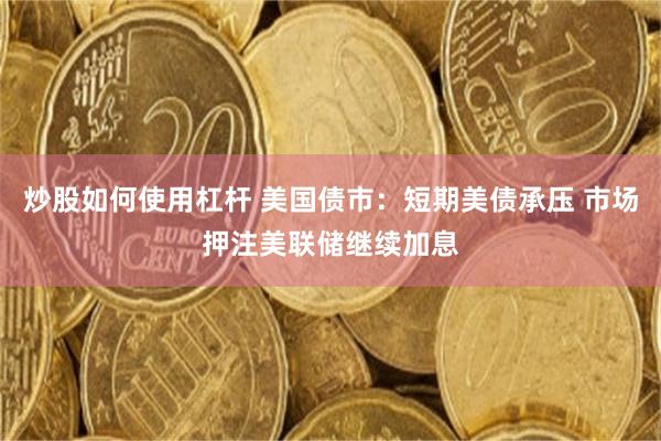 炒股如何使用杠杆 美国债市：短期美债承压 市场押注美联储继续加息