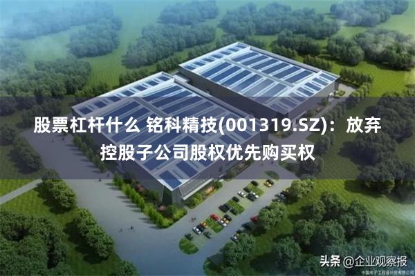 股票杠杆什么 铭科精技(001319.SZ)：放弃控股子公司股权优先购买权