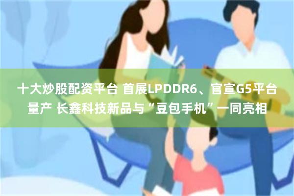 十大炒股配资平台 首展LPDDR6、官宣G5平台量产 长鑫科技新品与“豆包手机”一同亮相