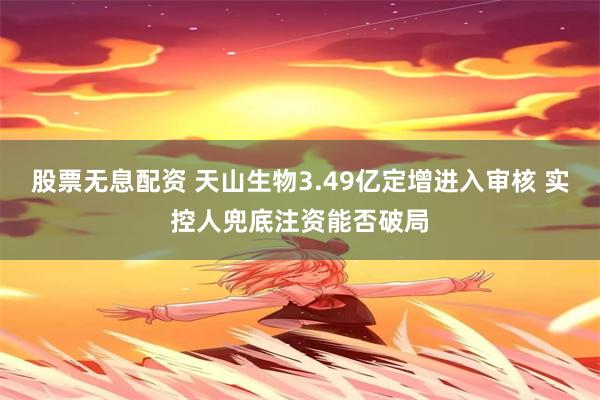 股票无息配资 天山生物3.49亿定增进入审核 实控人兜底注资能否破局