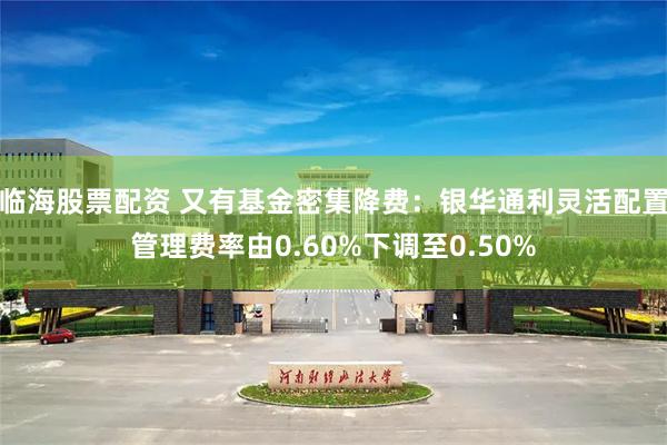 临海股票配资 又有基金密集降费:银华通利灵活配置管理费率由0.60%下调至0.50%