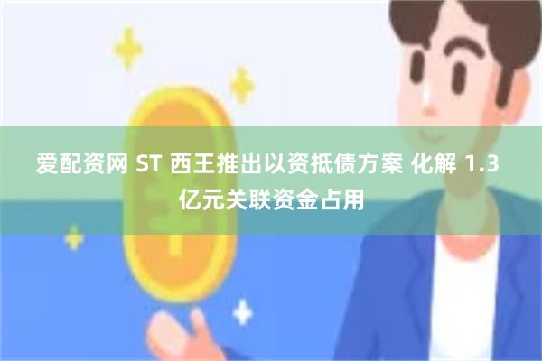 爱配资网 ST 西王推出以资抵债方案 化解 1.3 亿元关联资金占用