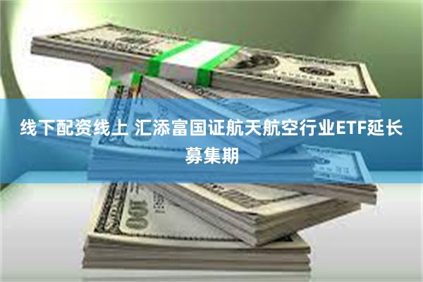线下配资线上 汇添富国证航天航空行业ETF延长募集期