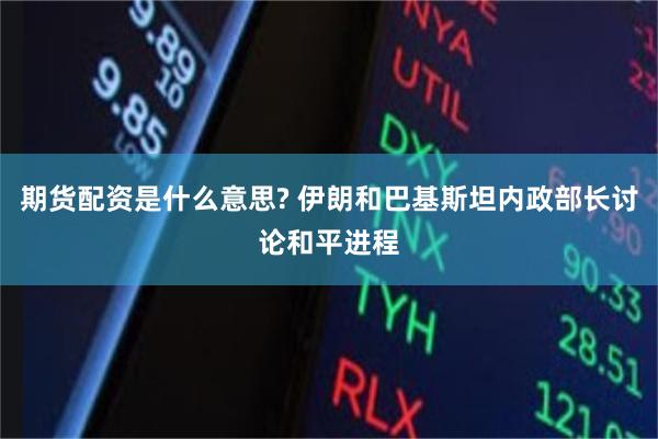 期货配资是什么意思? 伊朗和巴基斯坦内政部长讨论和平进程