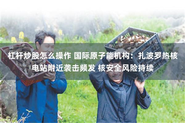 杠杆炒股怎么操作 国际原子能机构：扎波罗热核电站附近袭击频发 核安全风险持续