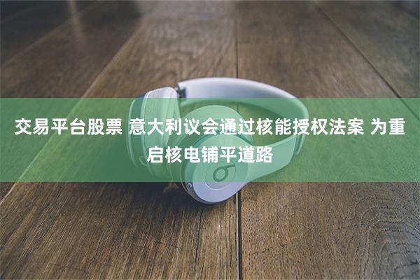 交易平台股票 意大利议会通过核能授权法案 为重启核电铺平道路